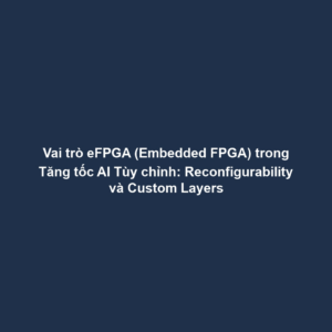Vai trò eFPGA (Embedded FPGA) trong Tăng tốc AI Tùy chỉnh: Reconfigurability và Custom Layers