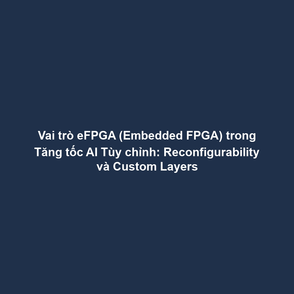 Vai trò eFPGA (Embedded FPGA) trong Tăng tốc AI Tùy chỉnh: Reconfigurability và Custom Layers