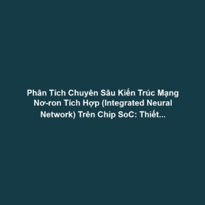 Phân Tích Chuyên Sâu Kiến Trúc Mạng Nơ-ron Tích Hợp (Integrated Neural Network) Trên Chip SoC: Thiết Kế Tận Dụng Tối Đa NPU, DSP