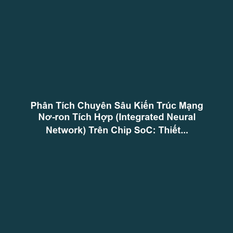Phân Tích Chuyên Sâu Kiến Trúc Mạng Nơ-ron Tích Hợp (Integrated Neural Network) Trên Chip SoC: Thiết Kế Tận Dụng Tối Đa NPU, DSP