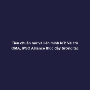 Tiêu chuẩn mở và liên minh IoT: Vai trò OMA, IPSO Alliance thúc đẩy tương tác