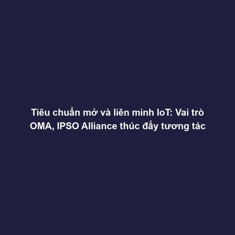 Tiêu chuẩn mở và liên minh IoT: Vai trò OMA, IPSO Alliance thúc đẩy tương tác
