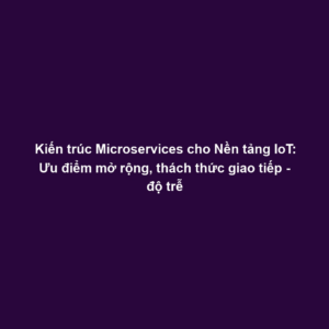 Kiến trúc Microservices cho Nền tảng IoT: Ưu điểm mở rộng, thách thức giao tiếp - độ trễ