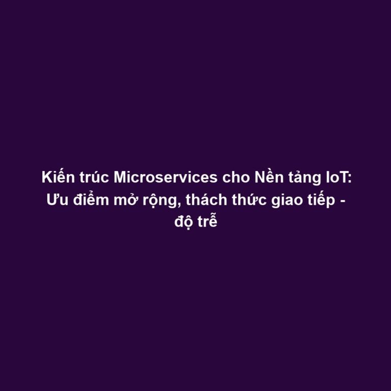 Kiến trúc Microservices cho Nền tảng IoT: Ưu điểm mở rộng, thách thức giao tiếp - độ trễ
