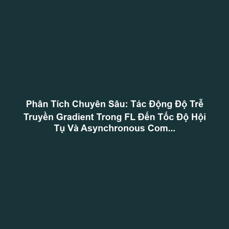 Phân Tích Chuyên Sâu: Tác Động Độ Trễ Truyền Gradient Trong FL Đến Tốc Độ Hội Tụ Và Asynchronous Communication