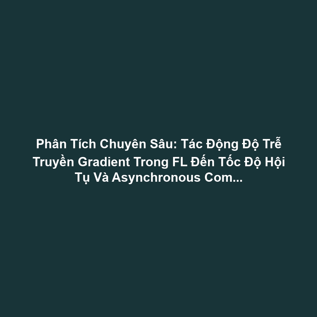 Phân Tích Chuyên Sâu: Tác Động Độ Trễ Truyền Gradient Trong FL Đến Tốc Độ Hội Tụ Và Asynchronous Communication