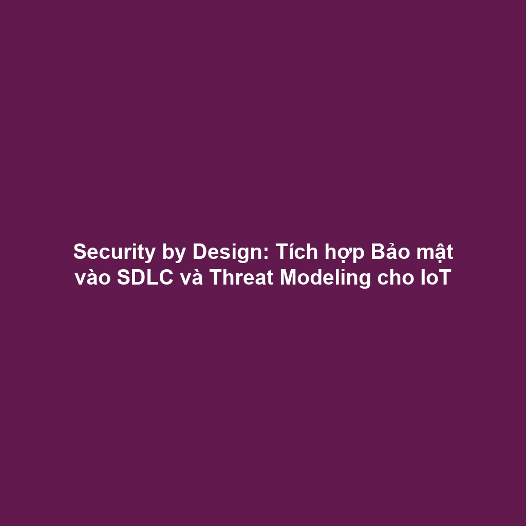 Security by Design: Tích hợp Bảo mật vào SDLC và Threat Modeling cho IoT
