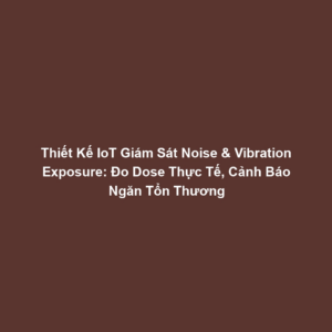 Thiết Kế IoT Giám Sát Noise & Vibration Exposure: Đo Dose Thực Tế, Cảnh Báo Ngăn Tổn Thương