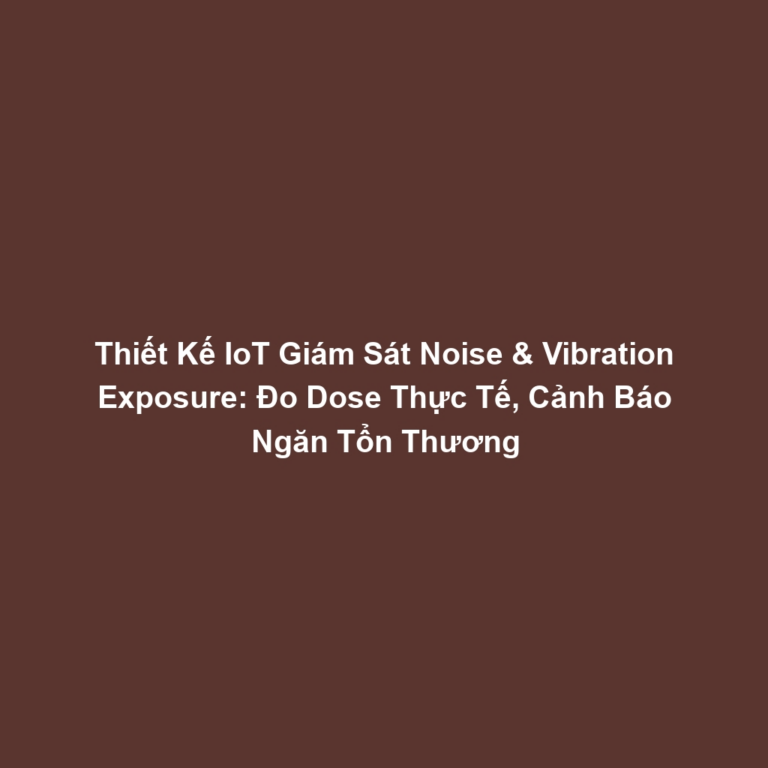 Thiết Kế IoT Giám Sát Noise & Vibration Exposure: Đo Dose Thực Tế, Cảnh Báo Ngăn Tổn Thương