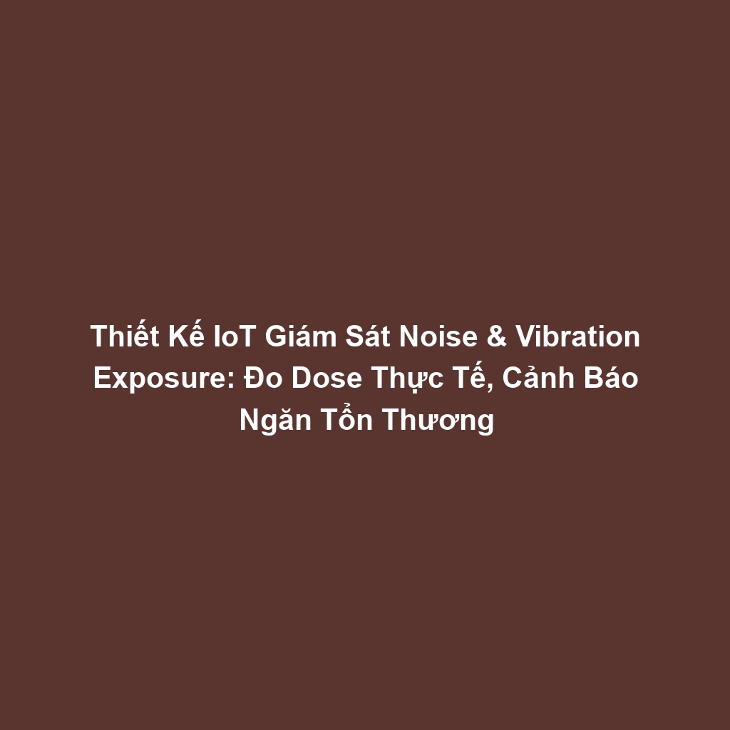 Thiết Kế IoT Giám Sát Noise & Vibration Exposure: Đo Dose Thực Tế, Cảnh Báo Ngăn Tổn Thương