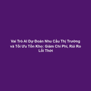 Vai Trò AI Dự Đoán Nhu Cầu Thị Trường và Tối Ưu Tồn Kho: Giảm Chi Phí, Rủi Ro Lỗi Thời