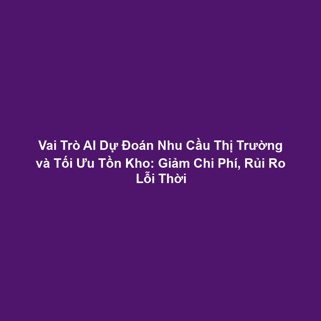 Vai Trò AI Dự Đoán Nhu Cầu Thị Trường và Tối Ưu Tồn Kho: Giảm Chi Phí, Rủi Ro Lỗi Thời
