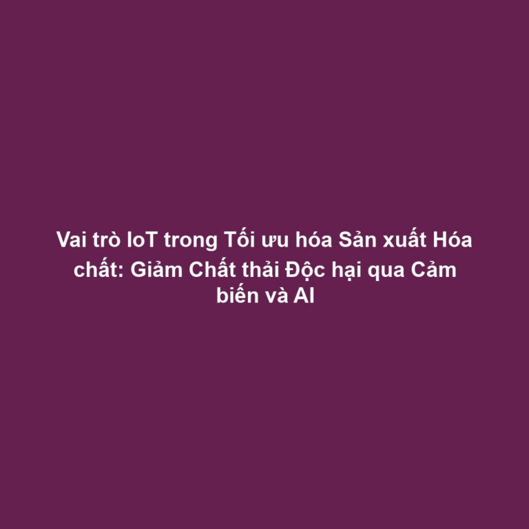 Vai trò IoT trong Tối ưu hóa Sản xuất Hóa chất: Giảm Chất thải Độc hại qua Cảm biến và AI