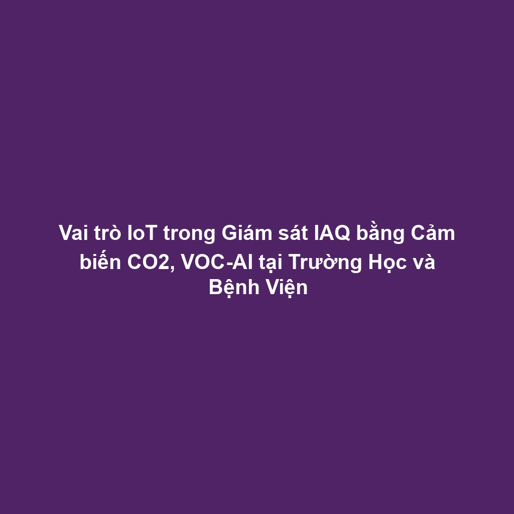 Vai trò IoT trong Giám sát IAQ bằng Cảm biến CO2, VOC-AI tại Trường Học và Bệnh Viện