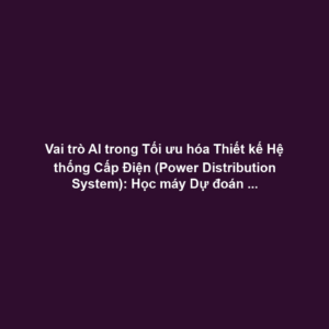 Vai trò AI trong Tối ưu hóa Thiết kế Hệ thống Cấp Điện (Power Distribution System): Học máy Dự đoán Tải Điện, Tối ưu Máy Biến áp - Giảm Tổn hao Truyền tải