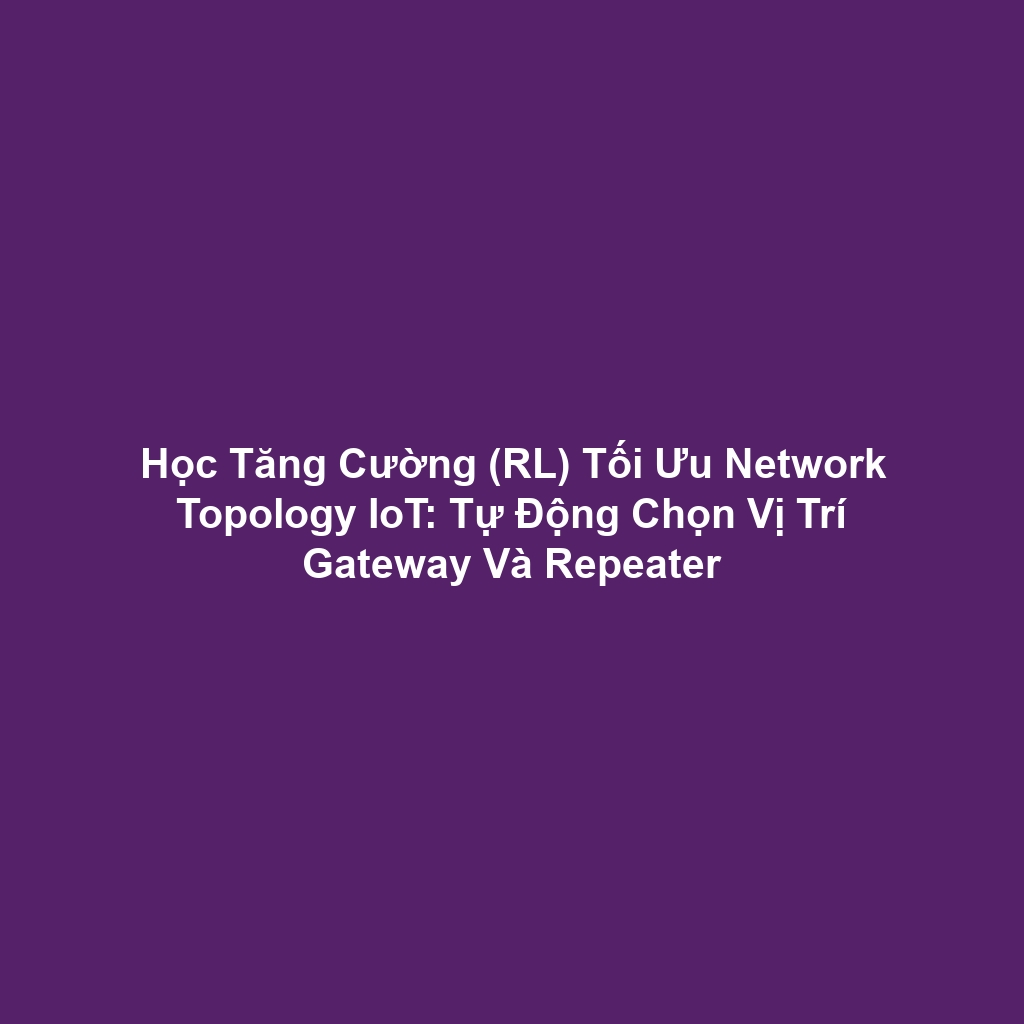 Học Tăng Cường (RL) Tối Ưu Network Topology IoT: Tự Động Chọn Vị Trí Gateway Và Repeater