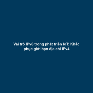 Vai trò IPv6 trong phát triển IoT: Khắc phục giới hạn địa chỉ IPv4