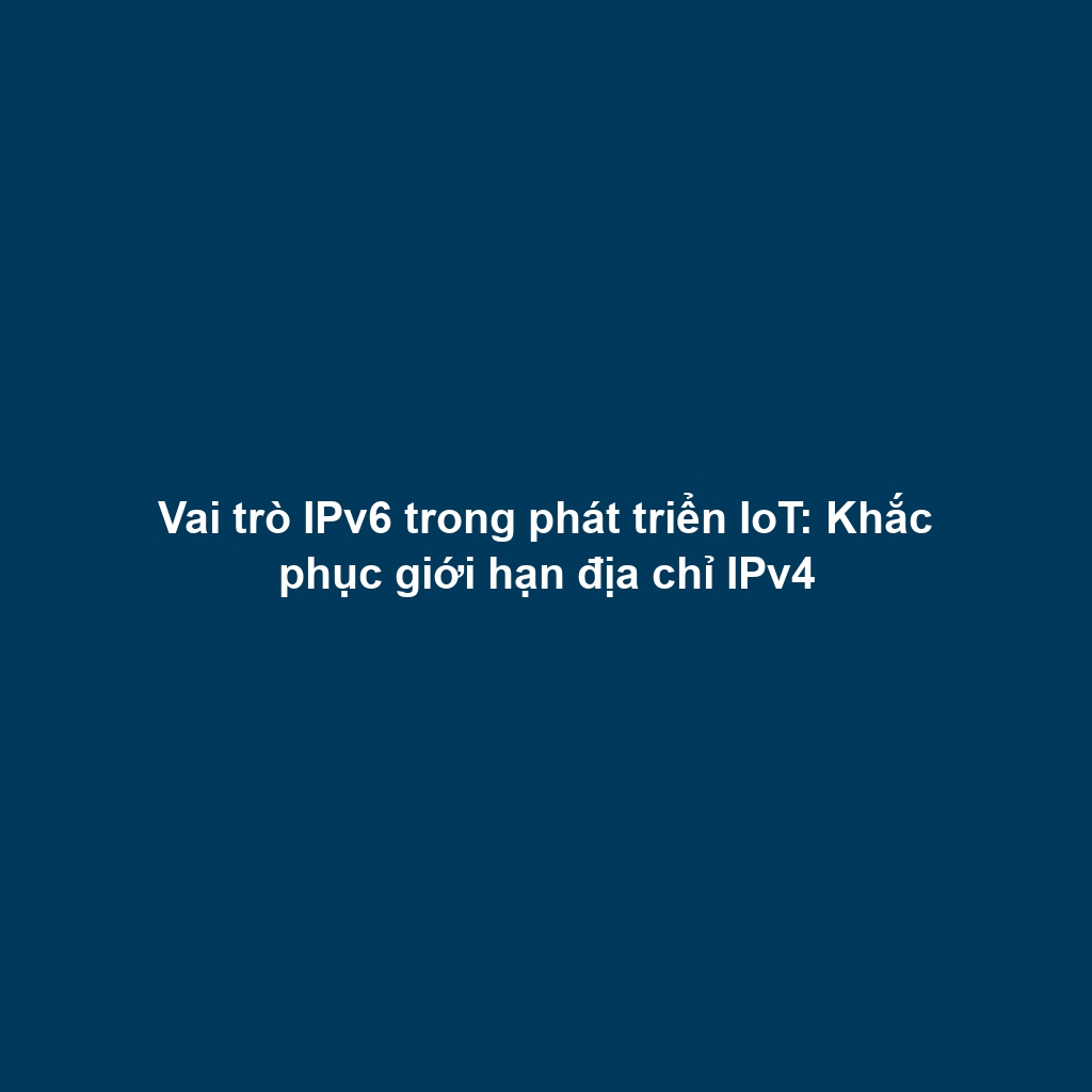Vai trò IPv6 trong phát triển IoT: Khắc phục giới hạn địa chỉ IPv4