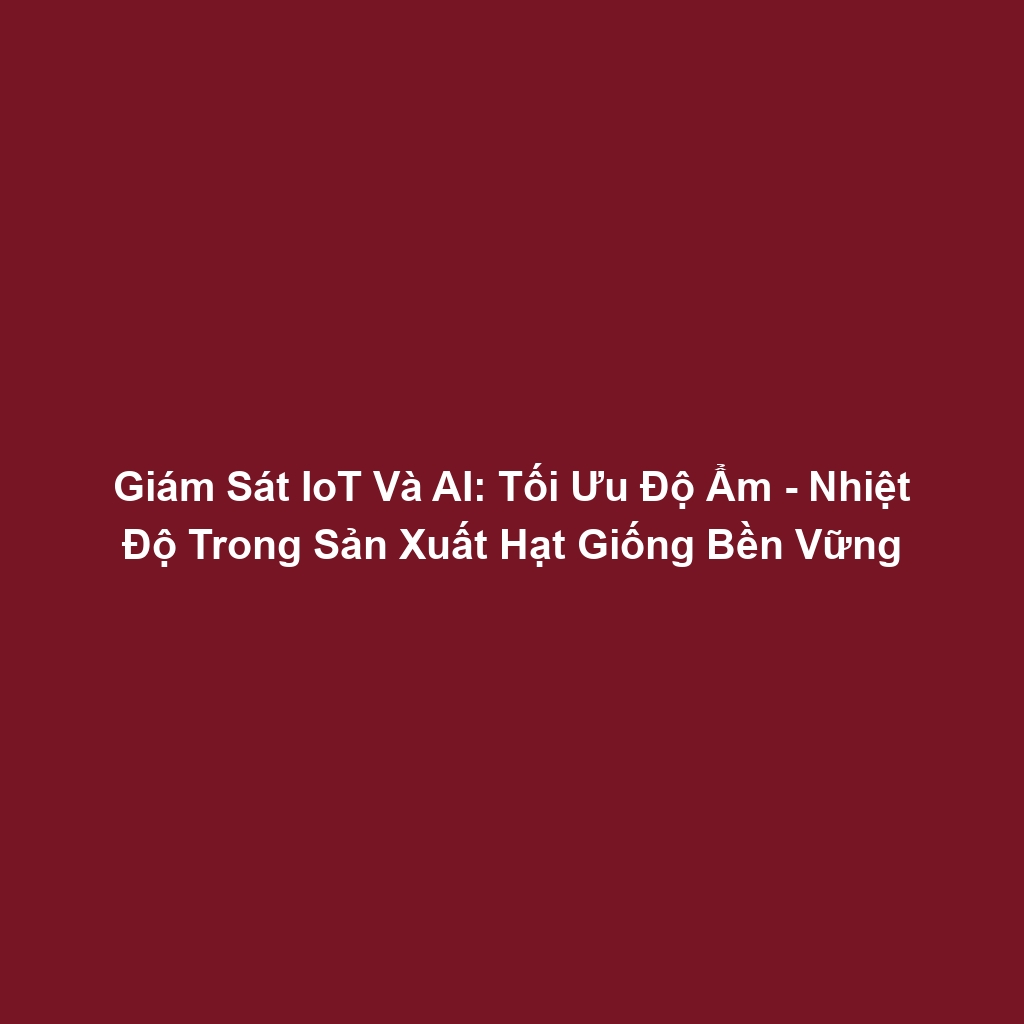 Giám Sát IoT Và AI: Tối Ưu Độ Ẩm - Nhiệt Độ Trong Sản Xuất Hạt Giống Bền Vững