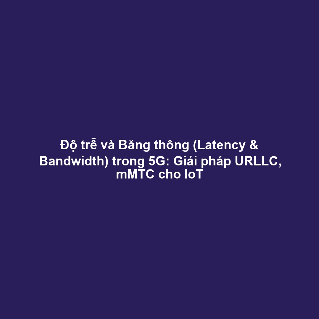 Độ trễ và Băng thông (Latency & Bandwidth) trong 5G: Giải pháp URLLC, mMTC cho IoT