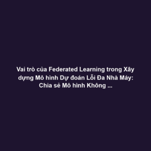 Vai trò của Federated Learning trong Xây dựng Mô hình Dự đoán Lỗi Đa Nhà Máy: Chia sẻ Mô hình Không Cần Dữ liệu Thô