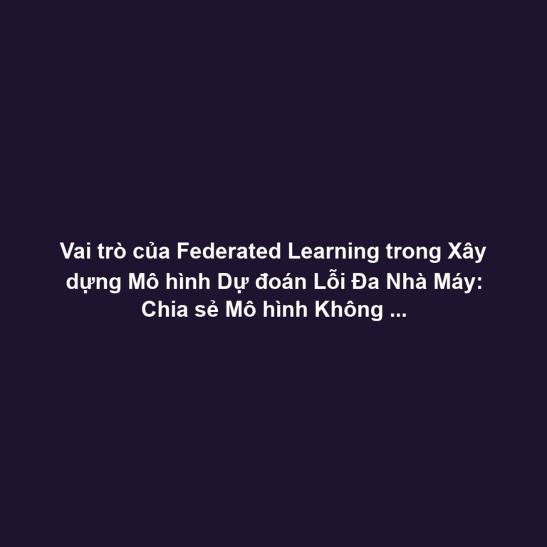 Vai trò của Federated Learning trong Xây dựng Mô hình Dự đoán Lỗi Đa Nhà Máy: Chia sẻ Mô hình Không Cần Dữ liệu Thô