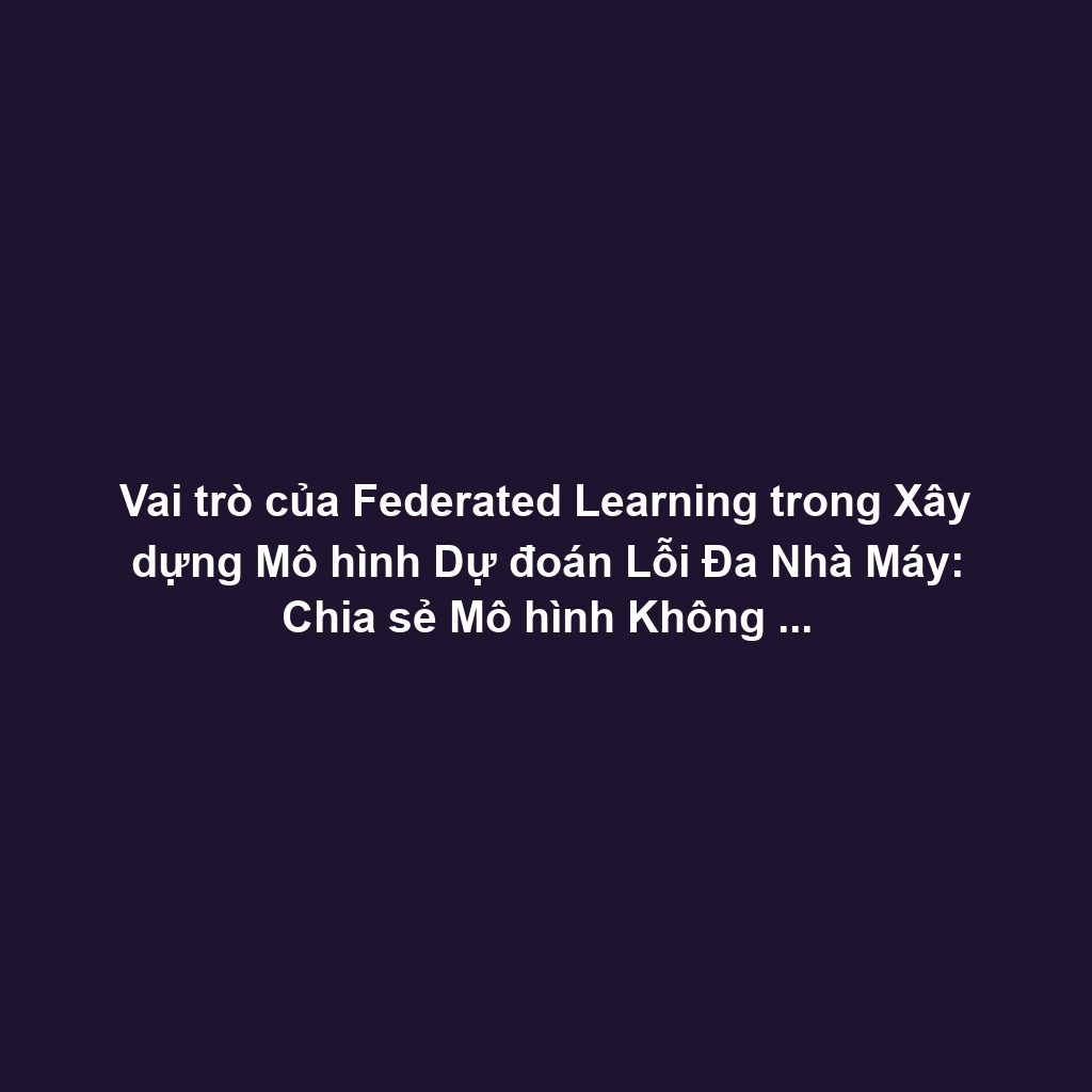 Vai trò của Federated Learning trong Xây dựng Mô hình Dự đoán Lỗi Đa Nhà Máy: Chia sẻ Mô hình Không Cần Dữ liệu Thô