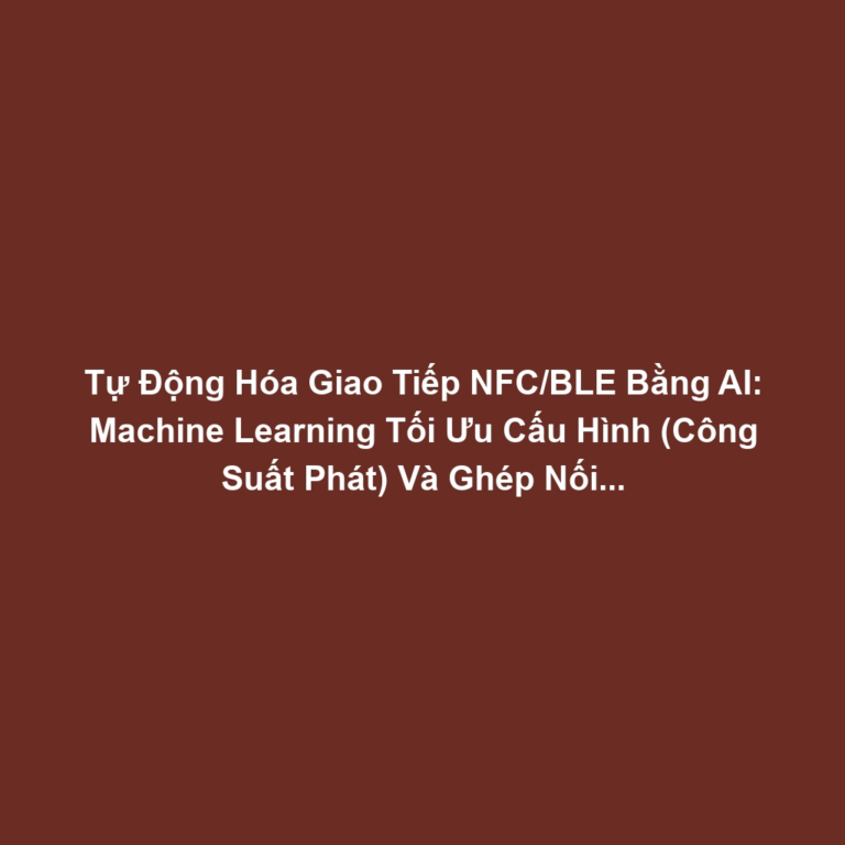 Tự Động Hóa Giao Tiếp NFC/BLE Bằng AI: Machine Learning Tối Ưu Cấu Hình (Công Suất Phát) Và Ghép Nối Thiết Bị