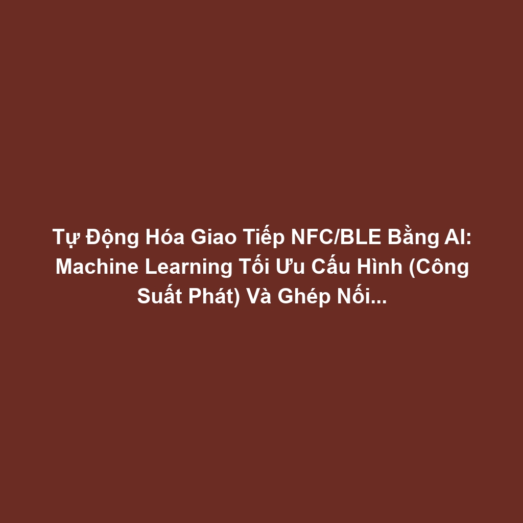 Tự Động Hóa Giao Tiếp NFC/BLE Bằng AI: Machine Learning Tối Ưu Cấu Hình (Công Suất Phát) Và Ghép Nối Thiết Bị