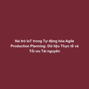 Vai trò IoT trong Tự động hóa Agile Production Planning: Dữ liệu Thực tế và Tối ưu Tài nguyên