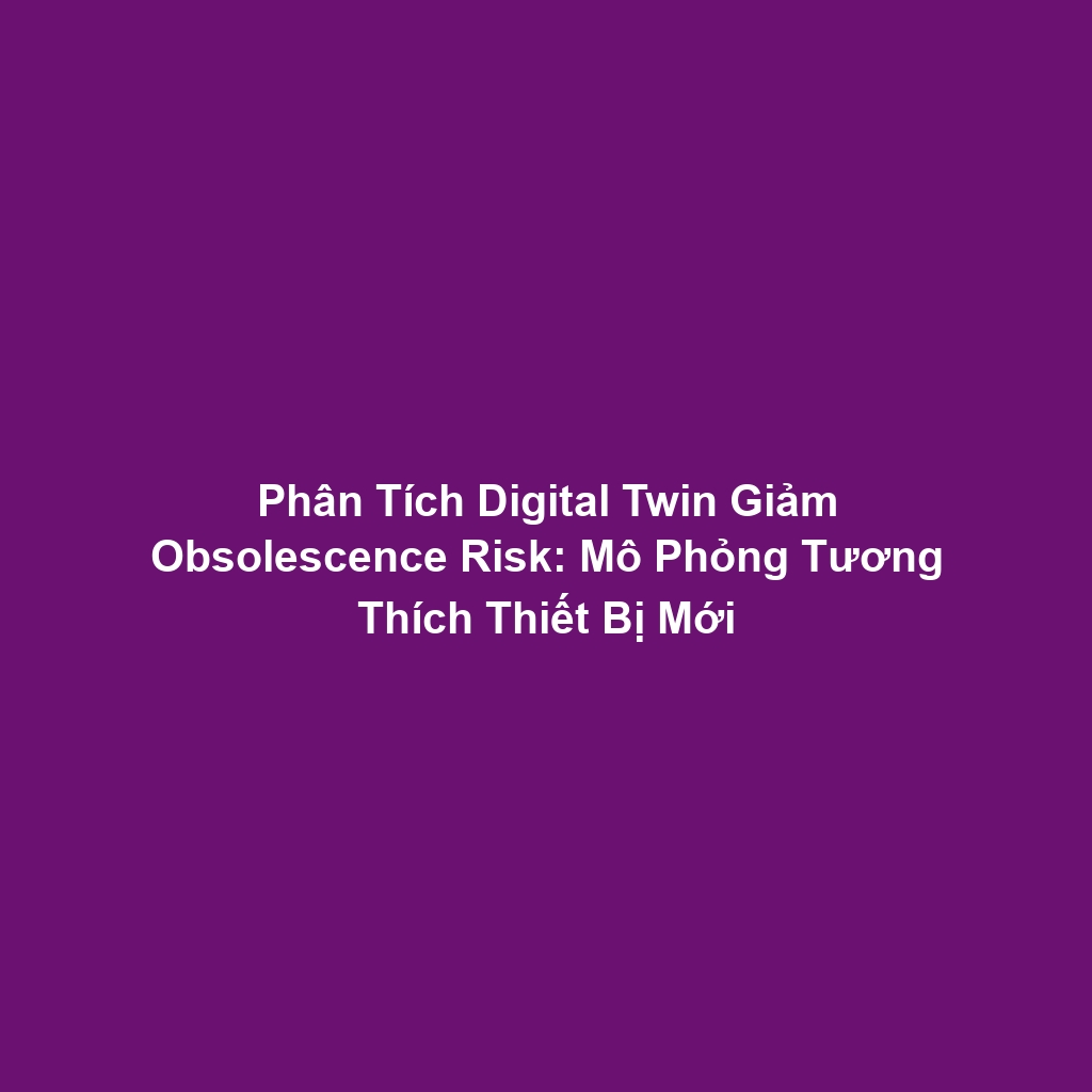 Phân Tích Digital Twin Giảm Obsolescence Risk: Mô Phỏng Tương Thích Thiết Bị Mới