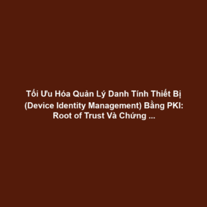 Tối Ưu Hóa Quản Lý Danh Tính Thiết Bị (Device Identity Management) Bằng PKI: Root of Trust Và Chứng Chỉ Cho Cảm Biến/Actuator