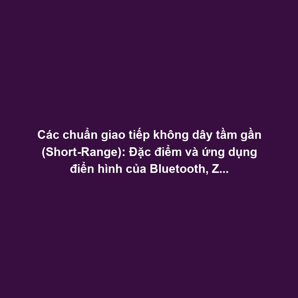 Các chuẩn giao tiếp không dây tầm gần (Short-Range): Đặc điểm và ứng dụng điển hình của Bluetooth, Zigbee, Z-Wave, NFC