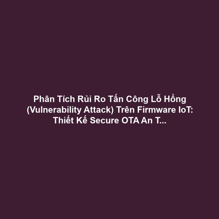 Phân Tích Rủi Ro Tấn Công Lỗ Hổng (Vulnerability Attack) Trên Firmware IoT: Thiết Kế Secure OTA An Toàn Và Bảo Vệ Bộ Nhớ (67 ký tự)