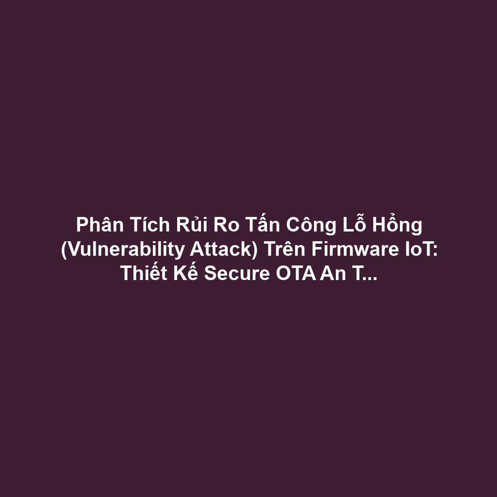 Phân Tích Rủi Ro Tấn Công Lỗ Hổng (Vulnerability Attack) Trên Firmware IoT: Thiết Kế Secure OTA An Toàn Và Bảo Vệ Bộ Nhớ (67 ký tự)