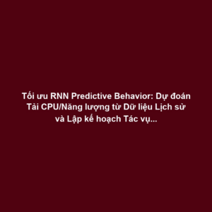 Tối ưu RNN Predictive Behavior: Dự đoán Tải CPU/Năng lượng từ Dữ liệu Lịch sử và Lập kế hoạch Tác vụ Tự động