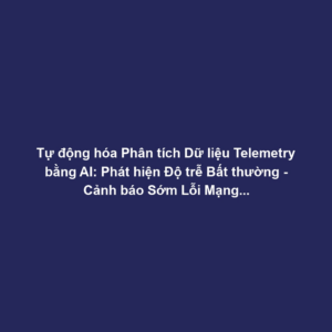 Tự động hóa Phân tích Dữ liệu Telemetry bằng AI: Phát hiện Độ trễ Bất thường - Cảnh báo Sớm Lỗi Mạng, Tắc nghẽn Hệ thống