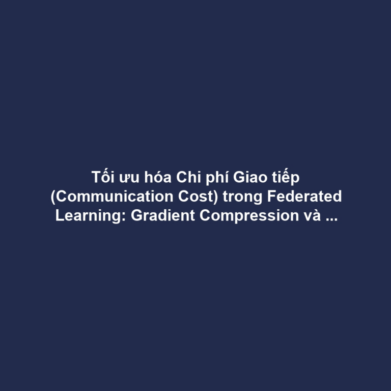 Tối ưu hóa Chi phí Giao tiếp (Communication Cost) trong Federated Learning: Gradient Compression và Selective Aggregation
