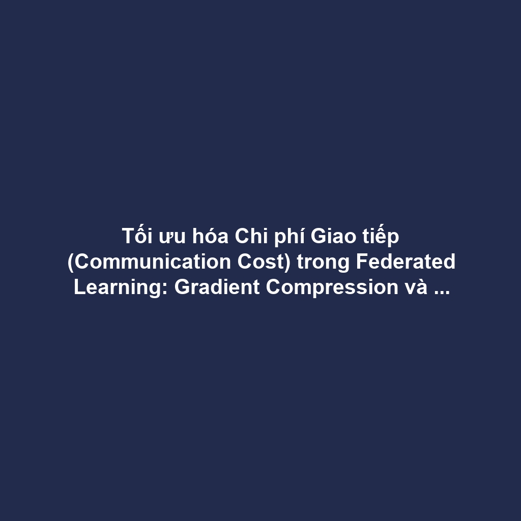 Tối ưu hóa Chi phí Giao tiếp (Communication Cost) trong Federated Learning: Gradient Compression và Selective Aggregation