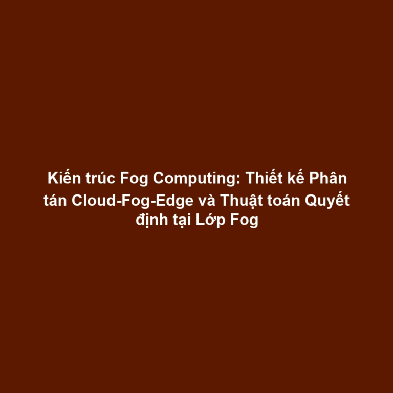 Kiến trúc Fog Computing: Thiết kế Phân tán Cloud-Fog-Edge và Thuật toán Quyết định tại Lớp Fog