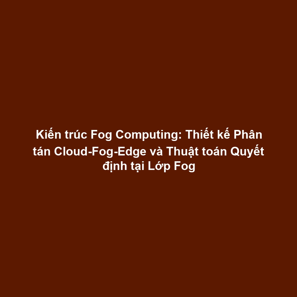 Kiến trúc Fog Computing: Thiết kế Phân tán Cloud-Fog-Edge và Thuật toán Quyết định tại Lớp Fog