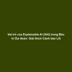 Vai trò của Explainable AI (XAI) trong Bảo trì Dự đoán: Giải thích Cảnh báo Lỗi