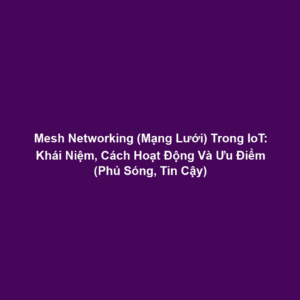 Mesh Networking (Mạng Lưới) Trong IoT: Khái Niệm, Cách Hoạt Động Và Ưu Điểm (Phủ Sóng, Tin Cậy)