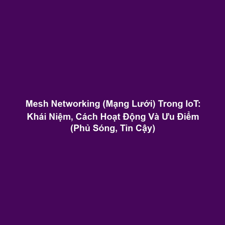 Mesh Networking (Mạng Lưới) Trong IoT: Khái Niệm, Cách Hoạt Động Và Ưu Điểm (Phủ Sóng, Tin Cậy)