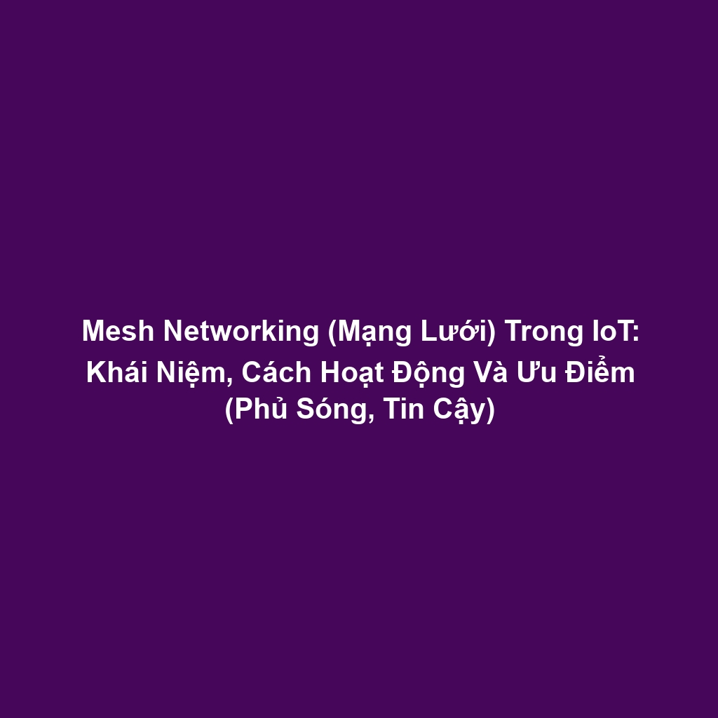 Mesh Networking (Mạng Lưới) Trong IoT: Khái Niệm, Cách Hoạt Động Và Ưu Điểm (Phủ Sóng, Tin Cậy)