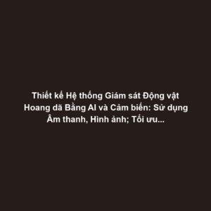 Thiết kế Hệ thống Giám sát Động vật Hoang dã Bằng AI và Cảm biến: Sử dụng Âm thanh, Hình ảnh; Tối ưu Năng lượng