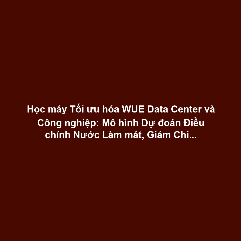Học máy Tối ưu hóa WUE Data Center và Công nghiệp: Mô hình Dự đoán Điều chỉnh Nước Làm mát, Giảm Chi phí