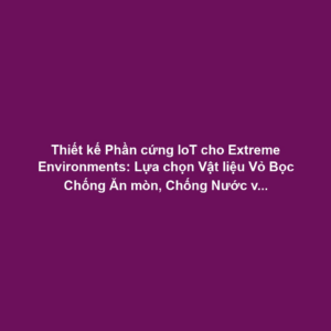 Thiết kế Phần cứng IoT cho Extreme Environments: Lựa chọn Vật liệu Vỏ Bọc Chống Ăn mòn, Chống Nước và Nhiệt Độ Cực Đoan