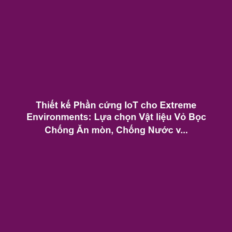 Thiết kế Phần cứng IoT cho Extreme Environments: Lựa chọn Vật liệu Vỏ Bọc Chống Ăn mòn, Chống Nước và Nhiệt Độ Cực Đoan