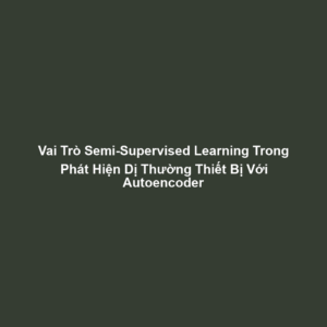 Vai Trò Semi-Supervised Learning Trong Phát Hiện Dị Thường Thiết Bị Với Autoencoder